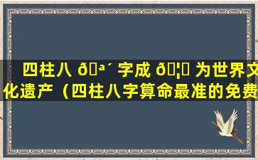 四柱八 🪴 字成 🦈 为世界文化遗产（四柱八字算命最准的免费算命）